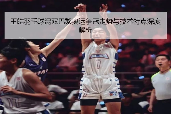 王皓羽毛球混双巴黎奥运争冠走势与技术特点深度解析